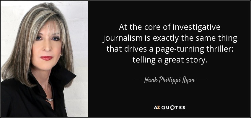At the core of investigative journalism is exactly the same thing that drives a page-turning thriller: telling a great story. - Hank Phillippi Ryan