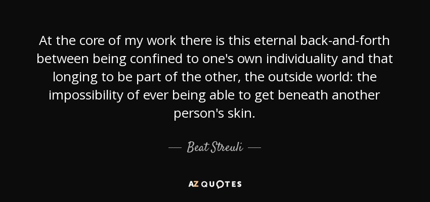 At the core of my work there is this eternal back-and-forth between being confined to one's own individuality and that longing to be part of the other, the outside world: the impossibility of ever being able to get beneath another person's skin. - Beat Streuli
