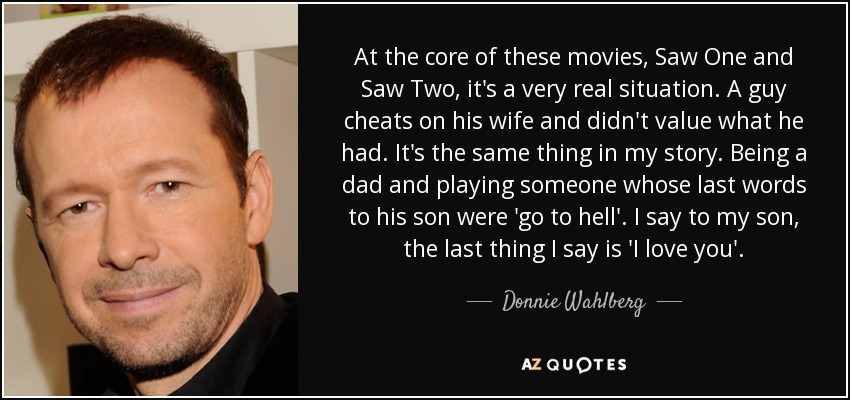 At the core of these movies, Saw One and Saw Two, it's a very real situation. A guy cheats on his wife and didn't value what he had. It's the same thing in my story. Being a dad and playing someone whose last words to his son were 'go to hell'. I say to my son, the last thing I say is 'I love you'. - Donnie Wahlberg