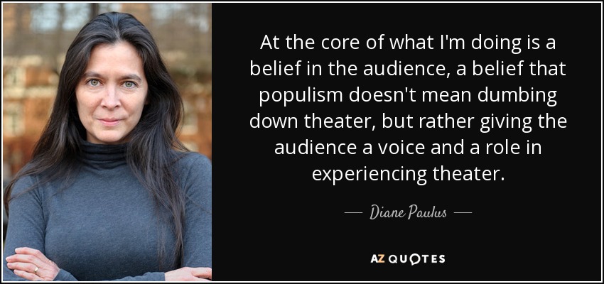 At the core of what I'm doing is a belief in the audience, a belief that populism doesn't mean dumbing down theater, but rather giving the audience a voice and a role in experiencing theater. - Diane Paulus
