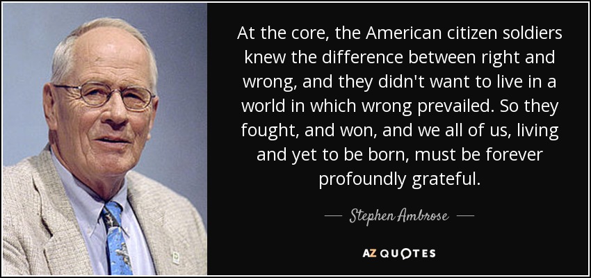 At the core, the American citizen soldiers knew the difference between right and wrong, and they didn't want to live in a world in which wrong prevailed. So they fought, and won, and we all of us, living and yet to be born, must be forever profoundly grateful. - Stephen Ambrose