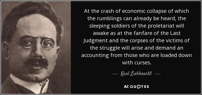 At the crash of economic collapse of which the rumblings can already be heard, the sleeping soldiers of the proletariat will awake as at the fanfare of the Last Judgment and the corpses of the victims of the struggle will arise and demand an accounting from those who are loaded down with curses. - Karl Liebknecht
