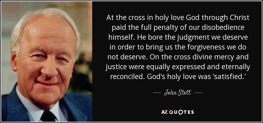 At the cross in holy love God through Christ paid the full penalty of our disobedience himself. He bore the judgment we deserve in order to bring us the forgiveness we do not deserve. On the cross divine mercy and justice were equally expressed and eternally reconciled. God's holy love was 'satisfied.' - John Stott