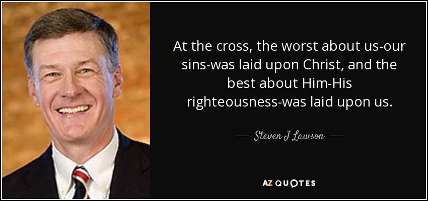 At the cross, the worst about us-our sins-was laid upon Christ, and the best about Him-His righteousness-was laid upon us. - Steven J Lawson