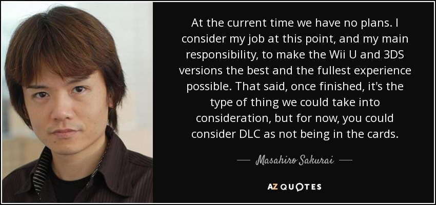 At the current time we have no plans. I consider my job at this point, and my main responsibility, to make the Wii U and 3DS versions the best and the fullest experience possible. That said, once finished, it's the type of thing we could take into consideration, but for now, you could consider DLC as not being in the cards. - Masahiro Sakurai