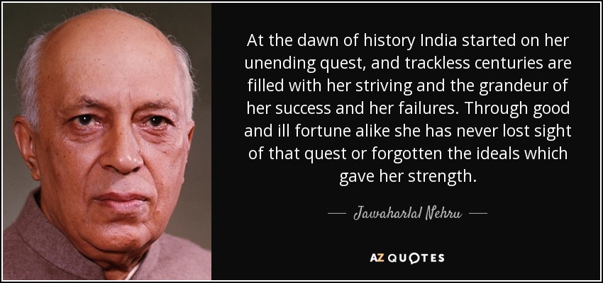 At the dawn of history India started on her unending quest, and trackless centuries are filled with her striving and the grandeur of her success and her failures. Through good and ill fortune alike she has never lost sight of that quest or forgotten the ideals which gave her strength. - Jawaharlal Nehru