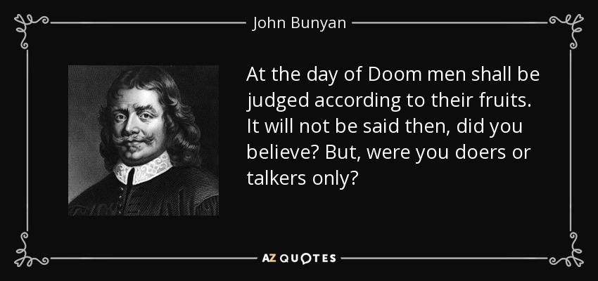 At the day of Doom men shall be judged according to their fruits. It will not be said then, did you believe? But, were you doers or talkers only? - John Bunyan