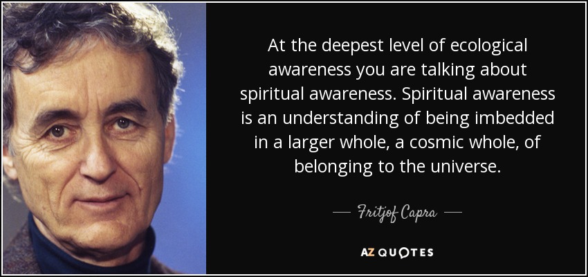 At the deepest level of ecological awareness you are talking about spiritual awareness. Spiritual awareness is an understanding of being imbedded in a larger whole, a cosmic whole, of belonging to the universe. - Fritjof Capra