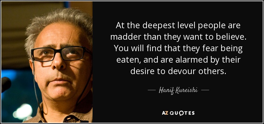 At the deepest level people are madder than they want to believe. You will find that they fear being eaten, and are alarmed by their desire to devour others. - Hanif Kureishi