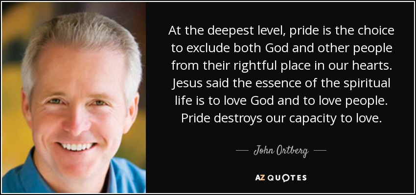 At the deepest level, pride is the choice to exclude both God and other people from their rightful place in our hearts. Jesus said the essence of the spiritual life is to love God and to love people. Pride destroys our capacity to love. - John Ortberg