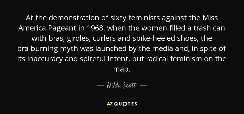 At the demonstration of sixty feminists against the Miss America Pageant in 1968, when the women filled a trash can with bras, girdles, curlers and spike-heeled shoes, the bra-burning myth was launched by the media and, in spite of its inaccuracy and spiteful intent, put radical feminism on the map. - Hilda Scott