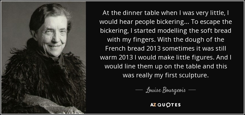 At the dinner table when I was very little, I would hear people bickering... To escape the bickering, I started modelling the soft bread with my fingers. With the dough of the French bread %u2013 sometimes it was still warm %u2013 I would make little figures. And I would line them up on the table and this was really my first sculpture. - Louise Bourgeois