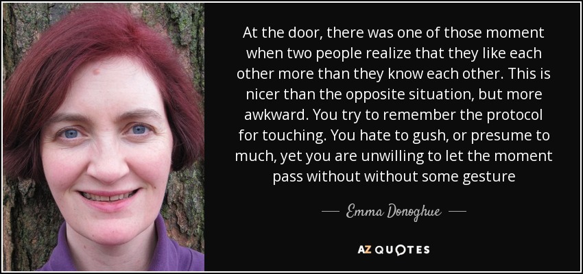 At the door, there was one of those moment when two people realize that they like each other more than they know each other. This is nicer than the opposite situation, but more awkward. You try to remember the protocol for touching. You hate to gush, or presume to much, yet you are unwilling to let the moment pass without without some gesture - Emma Donoghue