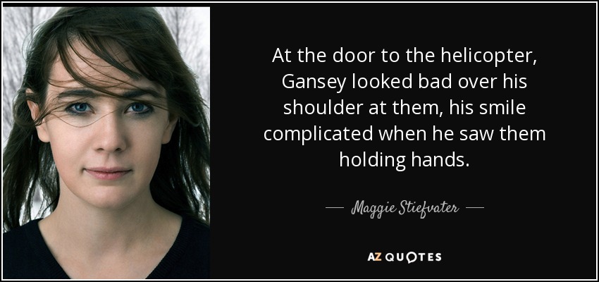 At the door to the helicopter, Gansey looked bad over his shoulder at them, his smile complicated when he saw them holding hands. - Maggie Stiefvater