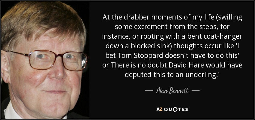 At the drabber moments of my life (swilling some excrement from the steps, for instance, or rooting with a bent coat-hanger down a blocked sink) thoughts occur like 'I bet Tom Stoppard doesn't have to do this' or There is no doubt David Hare would have deputed this to an underling.' - Alan Bennett