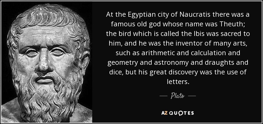 At the Egyptian city of Naucratis there was a famous old god whose name was Theuth; the bird which is called the Ibis was sacred to him, and he was the inventor of many arts, such as arithmetic and calculation and geometry and astronomy and draughts and dice, but his great discovery was the use of letters. - Plato