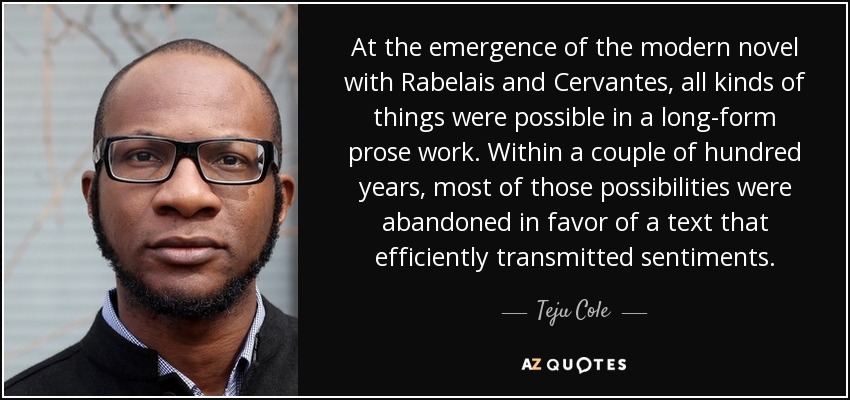 At the emergence of the modern novel with Rabelais and Cervantes, all kinds of things were possible in a long-form prose work. Within a couple of hundred years, most of those possibilities were abandoned in favor of a text that efficiently transmitted sentiments. - Teju Cole