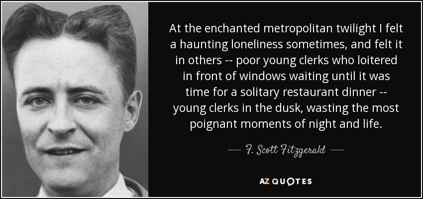 At the enchanted metropolitan twilight I felt a haunting loneliness sometimes, and felt it in others -- poor young clerks who loitered in front of windows waiting until it was time for a solitary restaurant dinner -- young clerks in the dusk, wasting the most poignant moments of night and life. - F. Scott Fitzgerald