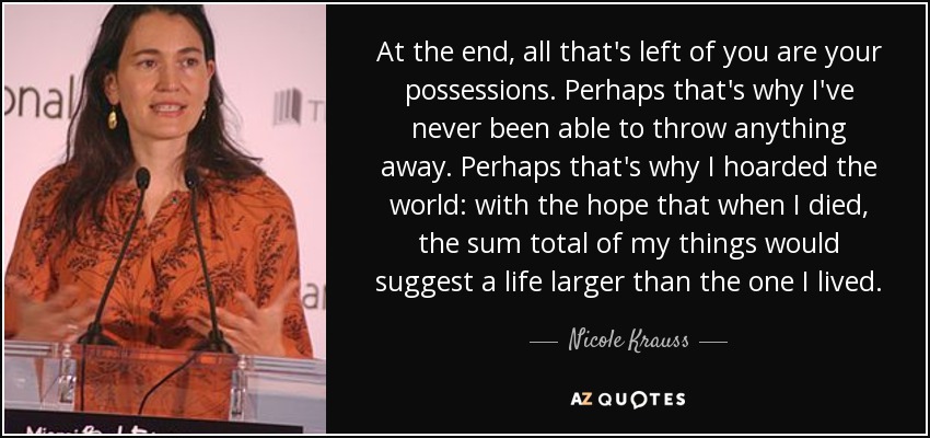 At the end, all that's left of you are your possessions. Perhaps that's why I've never been able to throw anything away. Perhaps that's why I hoarded the world: with the hope that when I died, the sum total of my things would suggest a life larger than the one I lived. - Nicole Krauss