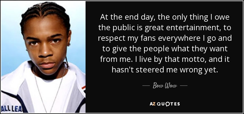 At the end day, the only thing I owe the public is great entertainment, to respect my fans everywhere I go and to give the people what they want from me. I live by that motto, and it hasn't steered me wrong yet. - Bow Wow
