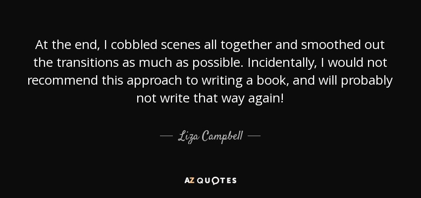 At the end, I cobbled scenes all together and smoothed out the transitions as much as possible. Incidentally, I would not recommend this approach to writing a book, and will probably not write that way again! - Liza Campbell