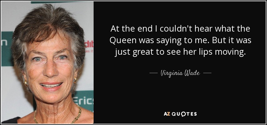 At the end I couldn't hear what the Queen was saying to me. But it was just great to see her lips moving. - Virginia Wade