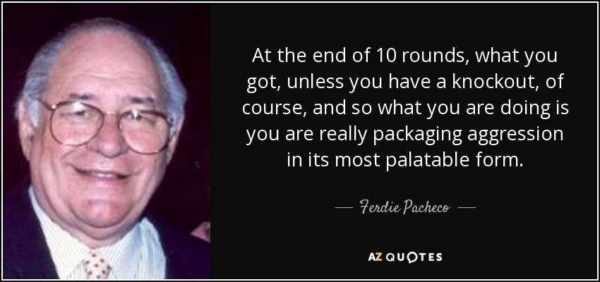 At the end of 10 rounds, what you got, unless you have a knockout, of course, and so what you are doing is you are really packaging aggression in its most palatable form. - Ferdie Pacheco