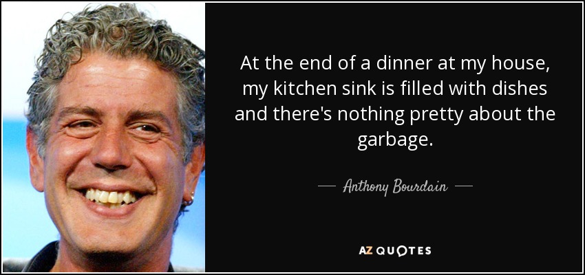 At the end of a dinner at my house, my kitchen sink is filled with dishes and there's nothing pretty about the garbage. - Anthony Bourdain