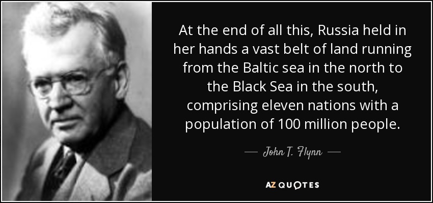 At the end of all this, Russia held in her hands a vast belt of land running from the Baltic sea in the north to the Black Sea in the south, comprising eleven nations with a population of 100 million people. - John T. Flynn