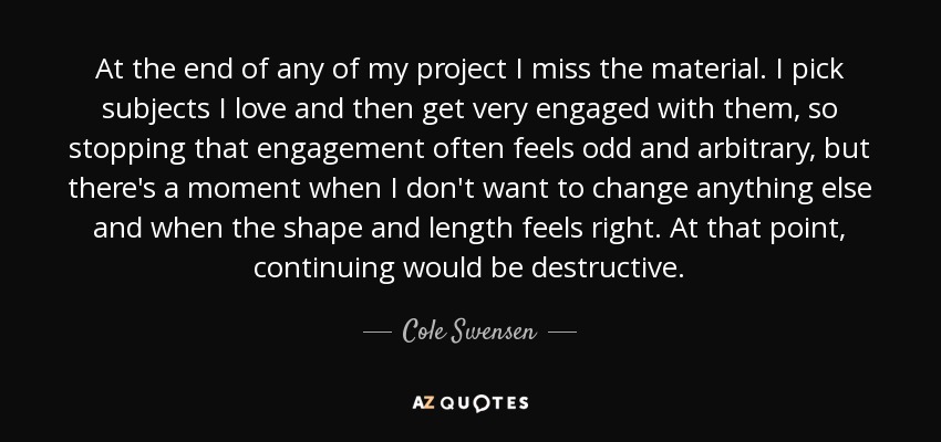 At the end of any of my project I miss the material. I pick subjects I love and then get very engaged with them, so stopping that engagement often feels odd and arbitrary, but there's a moment when I don't want to change anything else and when the shape and length feels right. At that point, continuing would be destructive. - Cole Swensen