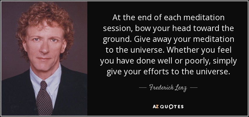 At the end of each meditation session, bow your head toward the ground. Give away your meditation to the universe. Whether you feel you have done well or poorly, simply give your efforts to the universe. - Frederick Lenz