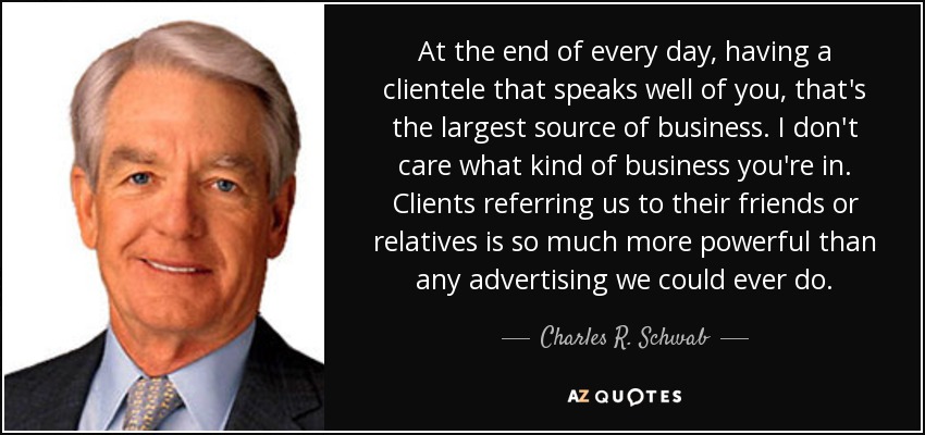 At the end of every day, having a clientele that speaks well of you, that's the largest source of business. I don't care what kind of business you're in. Clients referring us to their friends or relatives is so much more powerful than any advertising we could ever do. - Charles R. Schwab