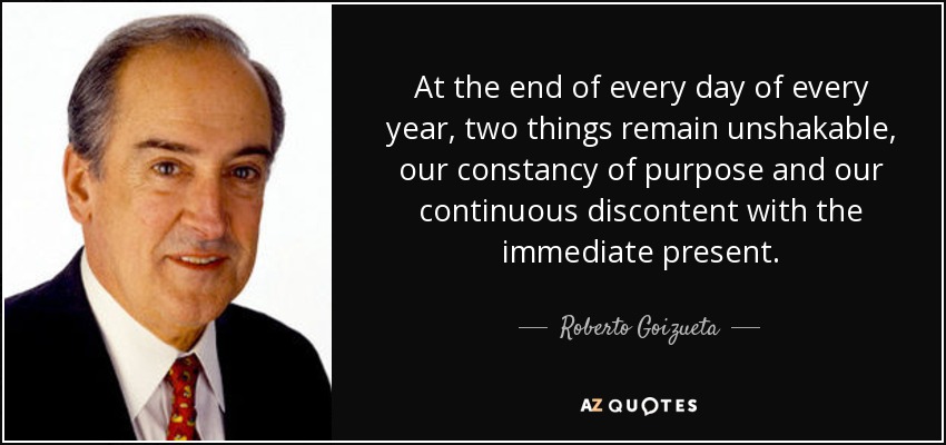 At the end of every day of every year, two things remain unshakable, our constancy of purpose and our continuous discontent with the immediate present. - Roberto Goizueta