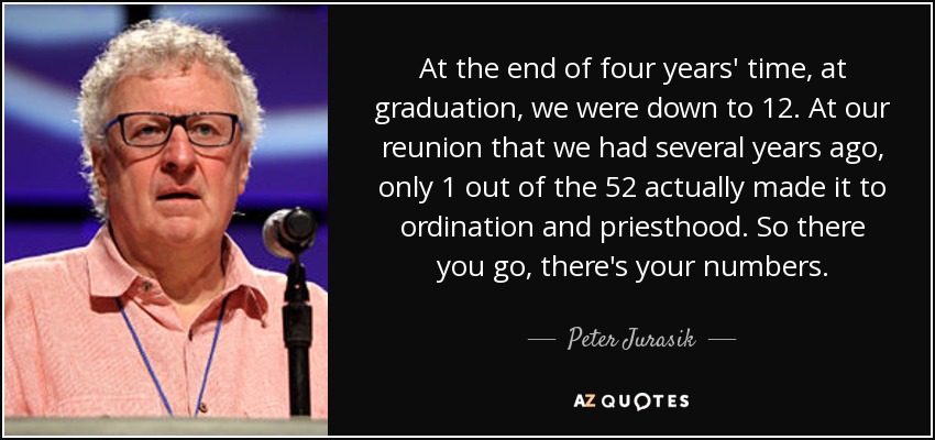 At the end of four years' time, at graduation, we were down to 12. At our reunion that we had several years ago, only 1 out of the 52 actually made it to ordination and priesthood. So there you go, there's your numbers. - Peter Jurasik