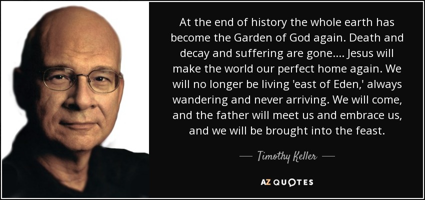 At the end of history the whole earth has become the Garden of God again. Death and decay and suffering are gone. . . . Jesus will make the world our perfect home again. We will no longer be living 'east of Eden,' always wandering and never arriving. We will come, and the father will meet us and embrace us, and we will be brought into the feast. - Timothy Keller