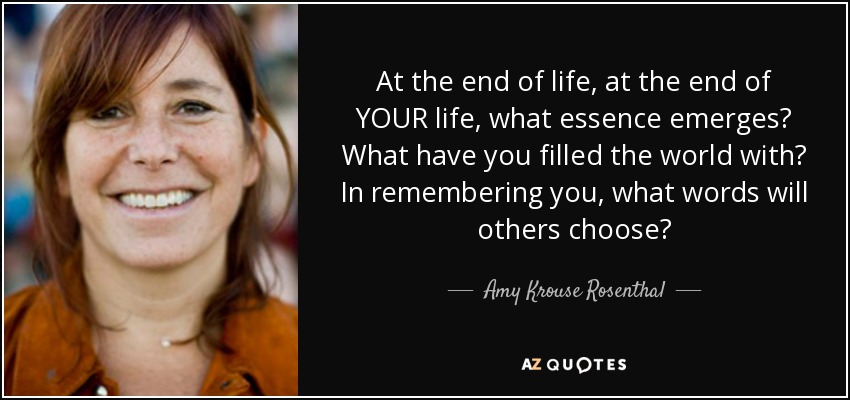 At the end of life, at the end of YOUR life, what essence emerges? What have you filled the world with? In remembering you, what words will others choose? - Amy Krouse Rosenthal