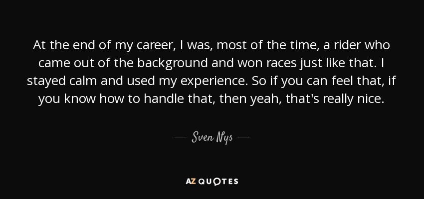 At the end of my career, I was, most of the time, a rider who came out of the background and won races just like that. I stayed calm and used my experience. So if you can feel that, if you know how to handle that, then yeah, that's really nice. - Sven Nys