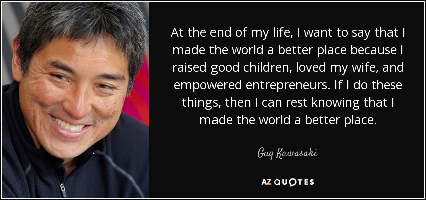At the end of my life, I want to say that I made the world a better place because I raised good children, loved my wife, and empowered entrepreneurs. If I do these things, then I can rest knowing that I made the world a better place. - Guy Kawasaki