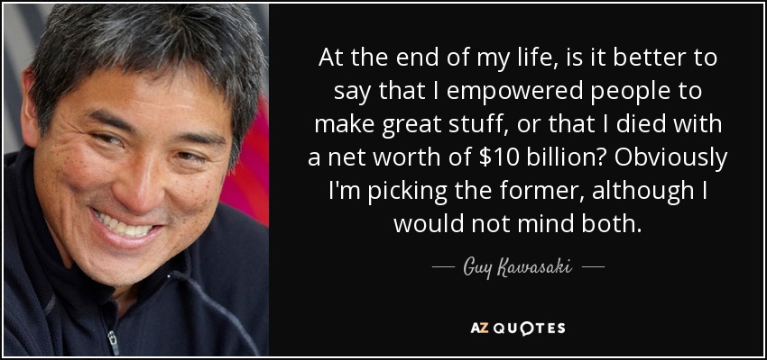 At the end of my life, is it better to say that I empowered people to make great stuff, or that I died with a net worth of $10 billion? Obviously I'm picking the former, although I would not mind both. - Guy Kawasaki