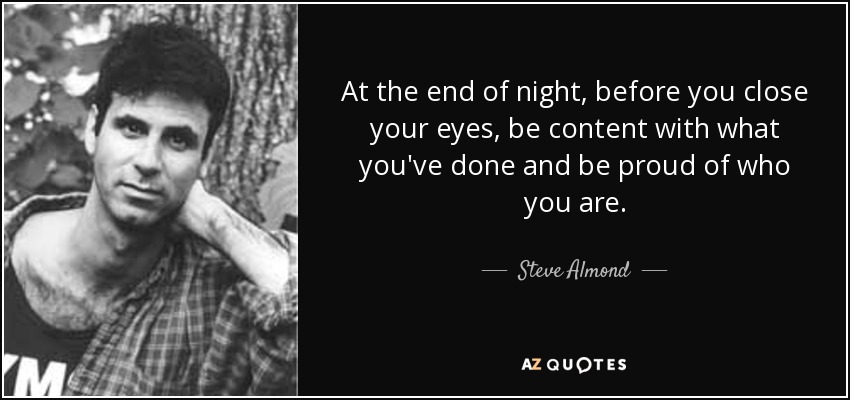 At the end of night, before you close your eyes, be content with what you've done and be proud of who you are. - Steve Almond