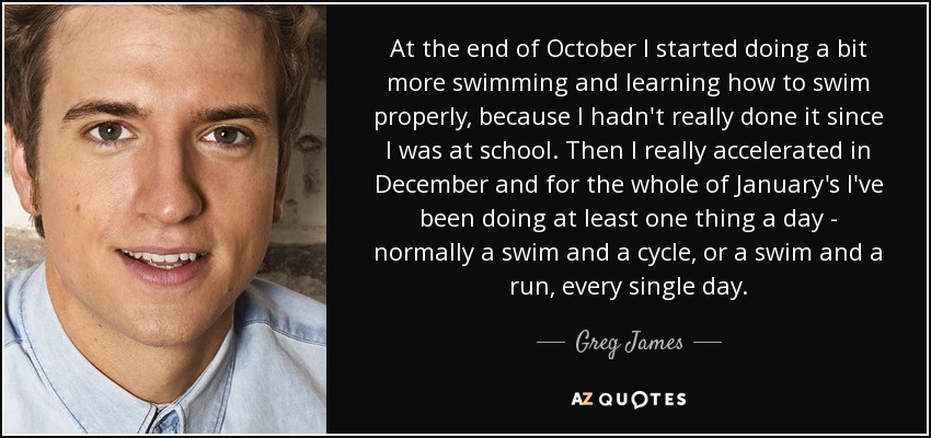 At the end of October I started doing a bit more swimming and learning how to swim properly, because I hadn't really done it since I was at school. Then I really accelerated in December and for the whole of January's I've been doing at least one thing a day - normally a swim and a cycle, or a swim and a run, every single day. - Greg James