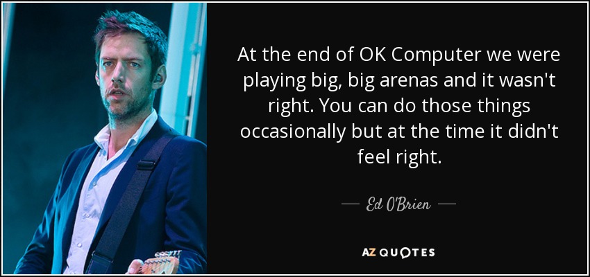 At the end of OK Computer we were playing big, big arenas and it wasn't right. You can do those things occasionally but at the time it didn't feel right. - Ed O'Brien