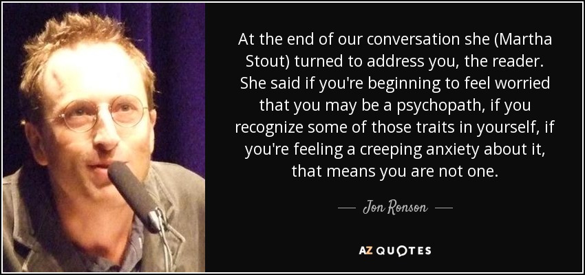At the end of our conversation she (Martha Stout) turned to address you, the reader. She said if you're beginning to feel worried that you may be a psychopath, if you recognize some of those traits in yourself, if you're feeling a creeping anxiety about it, that means you are not one. - Jon Ronson