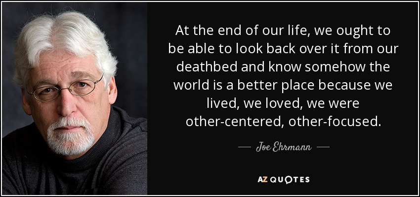 At the end of our life, we ought to be able to look back over it from our deathbed and know somehow the world is a better place because we lived, we loved, we were other-centered, other-focused. - Joe Ehrmann