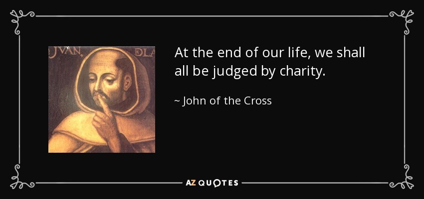 At the end of our life, we shall all be judged by charity. - John of the Cross