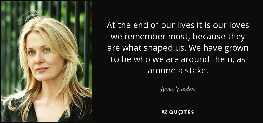 At the end of our lives it is our loves we remember most, because they are what shaped us. We have grown to be who we are around them, as around a stake. - Anna Funder