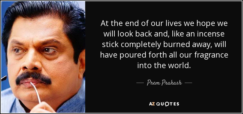 At the end of our lives we hope we will look back and, like an incense stick completely burned away, will have poured forth all our fragrance into the world. - Prem Prakash