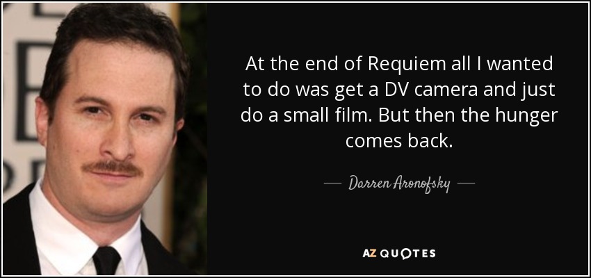 At the end of Requiem all I wanted to do was get a DV camera and just do a small film. But then the hunger comes back. - Darren Aronofsky