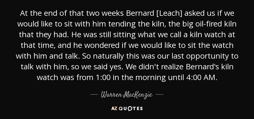 At the end of that two weeks Bernard [Leach] asked us if we would like to sit with him tending the kiln, the big oil-fired kiln that they had. He was still sitting what we call a kiln watch at that time, and he wondered if we would like to sit the watch with him and talk. So naturally this was our last opportunity to talk with him, so we said yes. We didn't realize Bernard's kiln watch was from 1:00 in the morning until 4:00 AM. - Warren MacKenzie