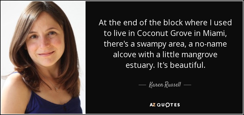 At the end of the block where I used to live in Coconut Grove in Miami, there's a swampy area, a no-name alcove with a little mangrove estuary. It's beautiful. - Karen Russell